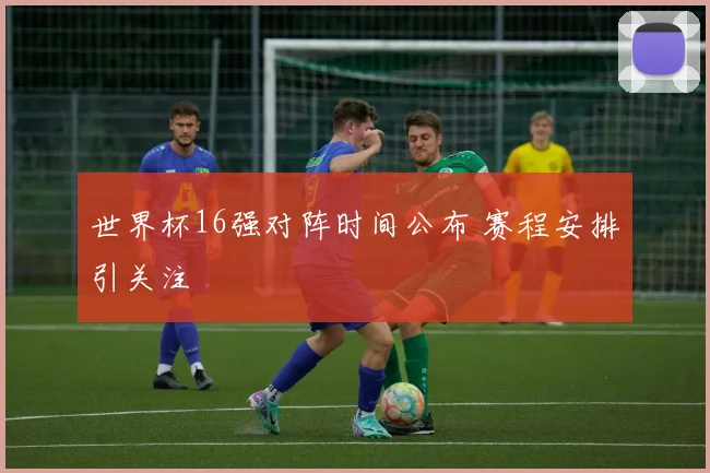 世界杯16强对阵时间公布 赛程安排引关注