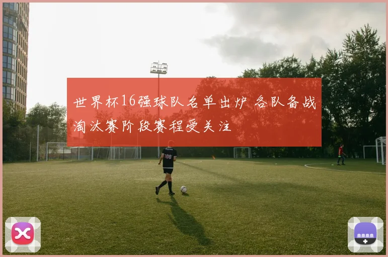 世界杯16强球队名单出炉 各队备战淘汰赛阶段赛程受关注