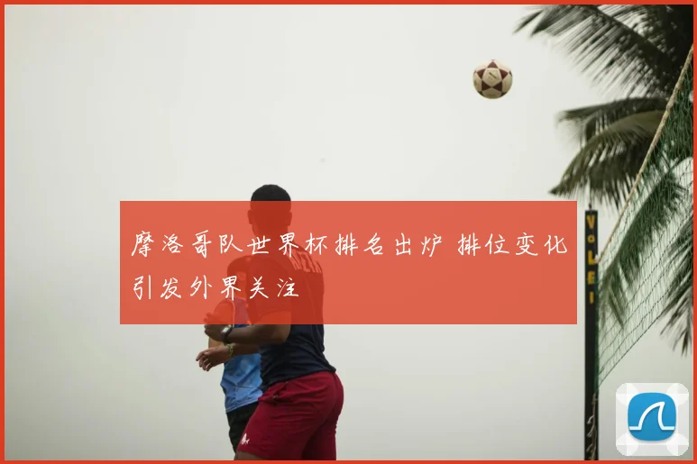 摩洛哥队世界杯排名出炉 排位变化引发外界关注