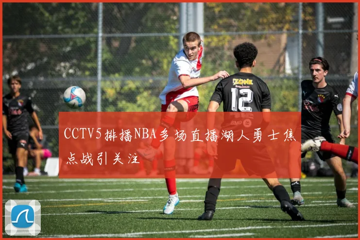 CCTV5排播NBA多场直播湖人勇士焦点战引关注
