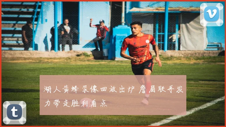 湖人黄蜂录像回放出炉 詹眉联手发力带走胜利看点