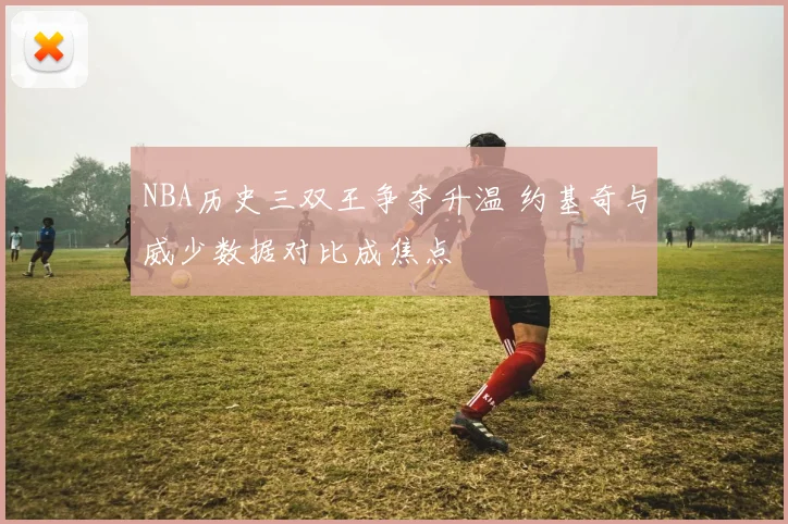 NBA历史三双王争夺升温 约基奇与威少数据对比成焦点
