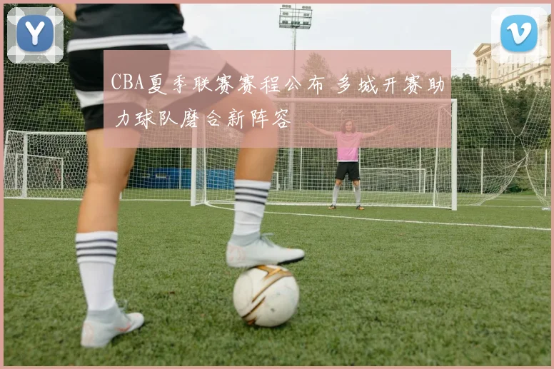 CBA夏季联赛赛程公布 多城开赛助力球队磨合新阵容