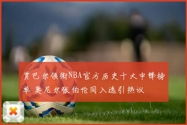 贾巴尔领衔NBA官方历史十大中锋榜单 奥尼尔张伯伦同入选引热议