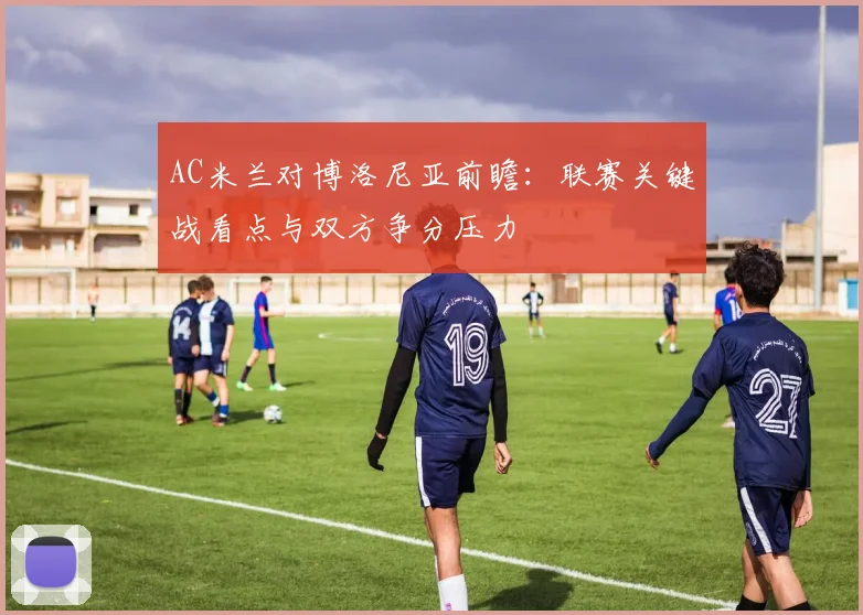 AC米兰对博洛尼亚前瞻:联赛关键战看点与双方争分压力