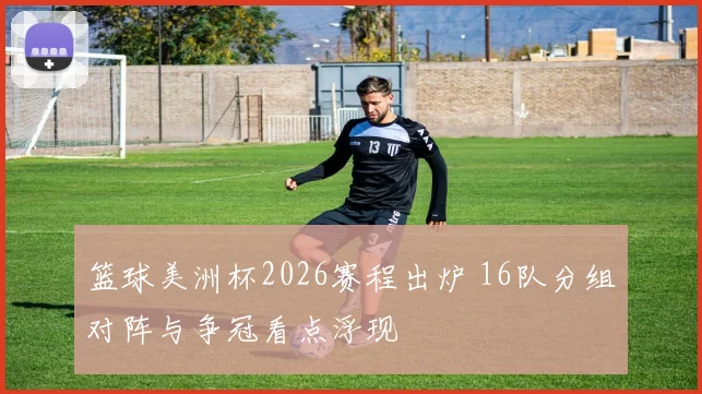 篮球美洲杯2026赛程出炉 16队分组对阵与争冠看点浮现