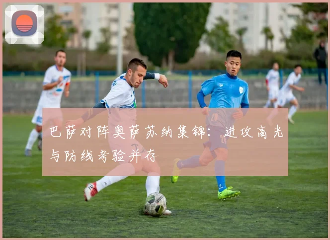 巴萨对阵奥萨苏纳集锦:进攻高光与防线考验并存
