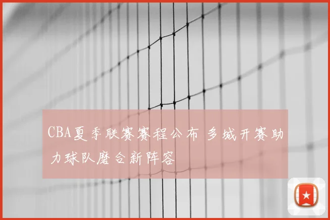 CBA夏季联赛赛程公布 多城开赛助力球队磨合新阵容